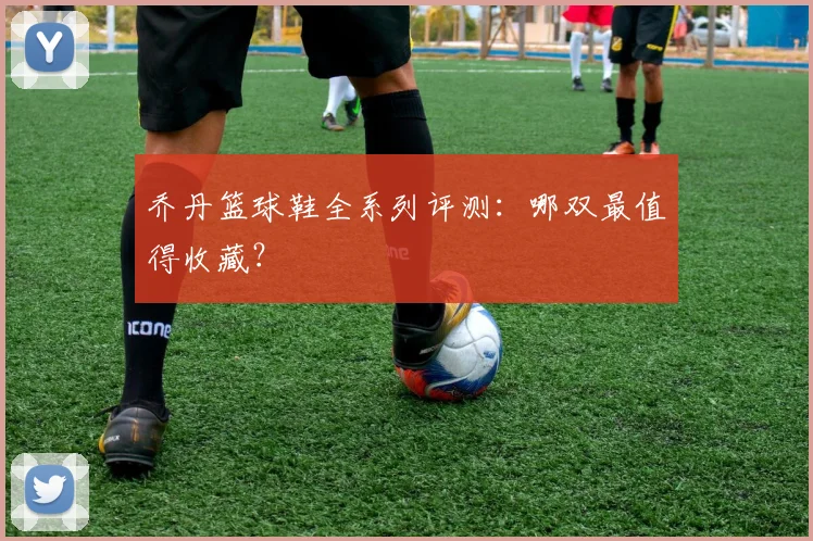 乔丹篮球鞋全系列评测：哪双最值得收藏？