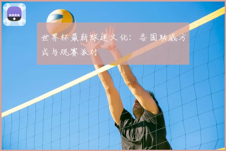 世界杯最新球迷文化：各国助威方式与观赛派对