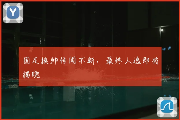 国足换帅传闻不断，最终人选即将揭晓