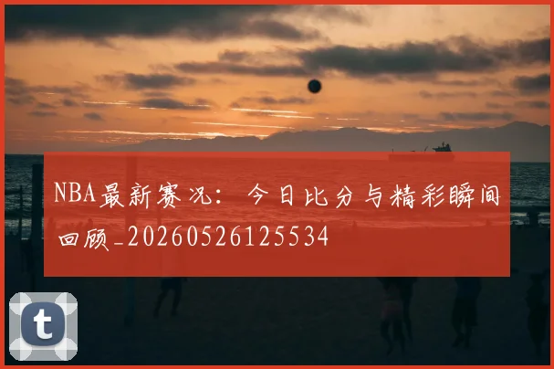 NBA最新赛况:今日比分与精彩瞬间回顾_20260526125534