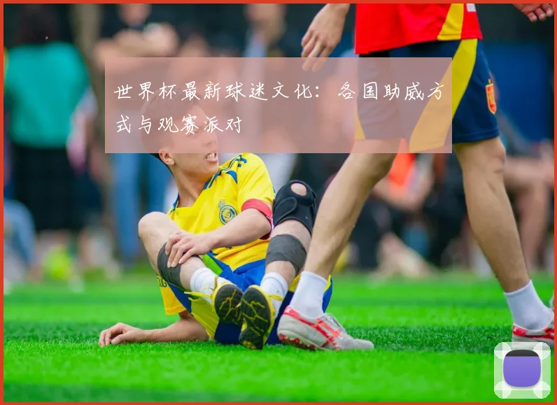 世界杯最新球迷文化:各国助威方式与观赛派对