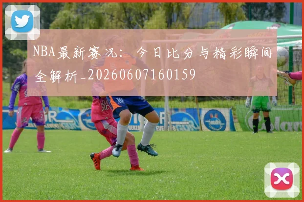 NBA最新赛况:今日比分与精彩瞬间全解析_20260607160159